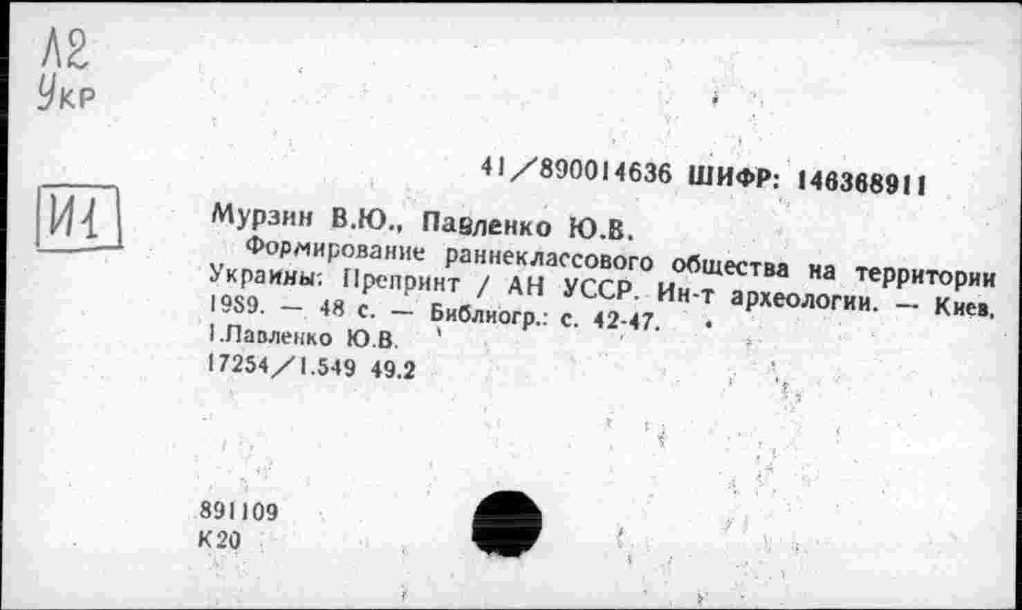 ﻿Л2
Укр

41/890014636 ШИФР; 146368911
Мурзин В.Ю., Павленко Ю.В.
Формирование раннеклассового общества ня
Украины; Препринт / АН УССР ци т а теРРИТ0Рии I9S9. - « £ _Р Г;?/" ’	- Киев.
I.Павленко Ю.В '
17254/1.549 49.2
891109
К 20